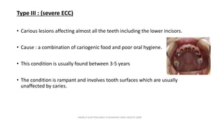 Type III : (severe ECC)
• Carious lesions affecting almost all the teeth including the lower incisors.
• Cause : a combination of cariogenic food and poor oral hygiene.
• This condition is usually found between 3-5 years
• The condition is rampant and involves tooth surfaces which are usually
unaffected by caries.
J BERG,R SLAYTON,EARLY CHILDHOOD ORAL HEALTH,2009
 