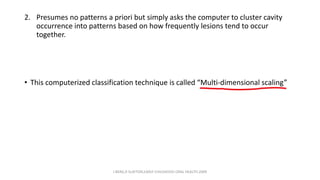 2. Presumes no patterns a priori but simply asks the computer to cluster cavity
occurrence into patterns based on how frequently lesions tend to occur
together.
• This computerized classification technique is called “Multi-dimensional scaling”
J BERG,R SLAYTON,EARLY CHILDHOOD ORAL HEALTH,2009
 