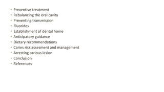 • Preventive treatment
• Rebalancing the oral cavity
• Preventing transmission
• Fluorides
• Establishment of dental home
• Anticipatory guidance
• Dietary recommendations
• Caries risk assesment and management
• Arresting carious lesion
• Conclusion
• References
 