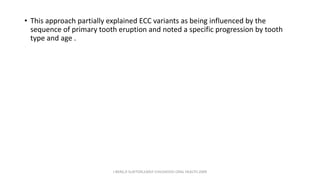 • This approach partially explained ECC variants as being influenced by the
sequence of primary tooth eruption and noted a specific progression by tooth
type and age .
J BERG,R SLAYTON,EARLY CHILDHOOD ORAL HEALTH,2009
 