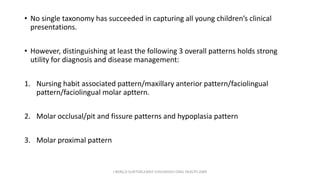 • No single taxonomy has succeeded in capturing all young children’s clinical
presentations.
• However, distinguishing at least the following 3 overall patterns holds strong
utility for diagnosis and disease management:
1. Nursing habit associated pattern/maxillary anterior pattern/faciolingual
pattern/faciolingual molar apttern.
2. Molar occlusal/pit and fissure patterns and hypoplasia pattern
3. Molar proximal pattern
J BERG,R SLAYTON,EARLY CHILDHOOD ORAL HEALTH,2009
 