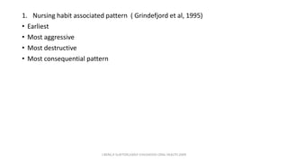 1. Nursing habit associated pattern ( Grindefjord et al, 1995)
• Earliest
• Most aggressive
• Most destructive
• Most consequential pattern
J BERG,R SLAYTON,EARLY CHILDHOOD ORAL HEALTH,2009
 