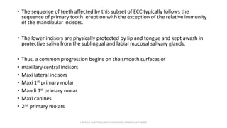 • The sequence of teeth affected by this subset of ECC typically follows the
sequence of primary tooth eruption with the exception of the relative immunity
of the mandibular incisors.
• The lower incisors are physically protected by lip and tongue and kept awash in
protective saliva from the sublingual and labial mucosal salivary glands.
• Thus, a common progression begins on the smooth surfaces of
• maxillary central incisors
• Maxi lateral incisors
• Maxi 1st primary molar
• Mandi 1st primary molar
• Maxi canines
• 2nd primary molars
J BERG,R SLAYTON,EARLY CHILDHOOD ORAL HEALTH,2009
 