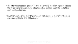 • The inter-molar space if present early in the primary dentition, typically close as
the 1st permanent molars move into place when children reach the end of the
early childhood period.
• So, children who erupt their 1st permanent molars prior to their 6th birthday are
more susceptible to this ECC pattern.
J BERG,R SLAYTON,EARLY CHILDHOOD ORAL HEALTH,2009
 