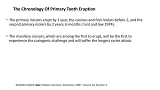 The Chronology Of Primary Tooth Eruption
• The primary incisors erupt by 1 year, the canines and first molars before 2, and the
second primary molars by 2 years, 6 months ( lunt and law 1974).
• The maxillary incisors, which are among the first to erupt, will be the first to
experience the cariogenic challenge and will suffer the longest caries attack.
NURSING CARIES: Ripa: Pediatric Dentistry: December, 1988 ~ Volume 10, Number 4
 