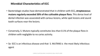Microbial Characteristics of ECC
• Bacteriologic studies have demonstrated that in children with ECC, streptococcus
mutans regularly exceeded 30% of the cultivable plaque flora. This dense level of
dental infection was associated with carious lesions, white spot lesions and sound
tooth surfaces near the lesions.
• Conversely, S. Mutans typically constitutes less than 0.1% of the plaque flora in
children with negligible to no caries activity.
• So ECC is an infectious disease and that S. MUTANS is the most likely infectious
agent
J BERG,R SLAYTON,EARLY CHILDHOOD ORAL HEALTH,2009
 