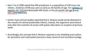 • Karn T et al 1998 stated that MS prevalence in a population of 149 inner city
infants , Evidence of MS was seen as early as 10 months of age. For children 12
months old, 25% had detectable MS levels; in the 15-month-old age group,
60% were colonized.
• Earlier many clinical studies reported that S. Mutans could not be detected in
the mouths of normal predentate infants; instead, the organisms were found
only after the insertion of acrylic cleft palate obturators or eruption of primary
teeth.
• Accordingly, the concept that S. Mutans required a non-shedding oral surface
for persistent oral colonization became a basic tenet of oral microbial ecology
J BERG,R SLAYTON,EARLY CHILDHOOD ORAL HEALTH,2009
 