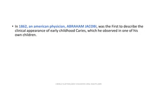 • In 1862, an american physician, ABRAHAM JACOBI, was the First to describe the
clinical appearance of early childhood Caries, which he observed in one of his
own children.
J BERG,R SLAYTON,EARLY CHILDHOOD ORAL HEALTH,2009
 