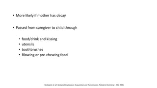 • More likely if mother has decay
• Passed from caregiver to child through
• food/drink and kissing
• utensils
• toothbrushes
• Blowing or pre-chewing food
Berkowitz et all :Mutans Streptococci: Acquisition and Transmission: Pediatric Dentistry – 28:2 2006
 