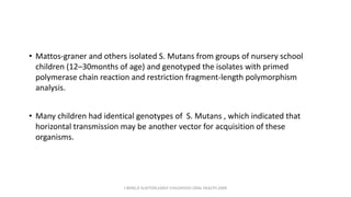 • Mattos-graner and others isolated S. Mutans from groups of nursery school
children (12–30months of age) and genotyped the isolates with primed
polymerase chain reaction and restriction fragment-length polymorphism
analysis.
• Many children had identical genotypes of S. Mutans , which indicated that
horizontal transmission may be another vector for acquisition of these
organisms.
J BERG,R SLAYTON,EARLY CHILDHOOD ORAL HEALTH,2009
 
