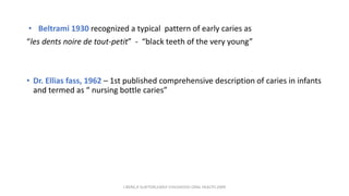 • Beltrami 1930 recognized a typical pattern of early caries as
“les dents noire de tout-petit” - “black teeth of the very young”
• Dr. Ellias fass, 1962 – 1st published comprehensive description of caries in infants
and termed as “ nursing bottle caries”
J BERG,R SLAYTON,EARLY CHILDHOOD ORAL HEALTH,2009
 