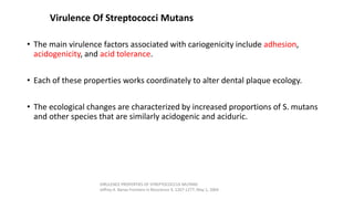 Virulence Of Streptococci Mutans
• The main virulence factors associated with cariogenicity include adhesion,
acidogenicity, and acid tolerance.
• Each of these properties works coordinately to alter dental plaque ecology.
• The ecological changes are characterized by increased proportions of S. mutans
and other species that are similarly acidogenic and aciduric.
VIRULENCE PROPERTIES OF STREPTOCOCCUS MUTANS
Jeffrey A. Banas Frontiers in Bioscience 9, 1267-1277, May 1, 2004
 