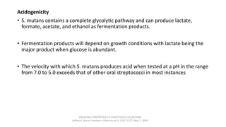 Acidogenicity
• S. mutans contains a complete glycolytic pathway and can produce lactate,
formate, acetate, and ethanol as fermentation products.
• Fermentation products will depend on growth conditions with lactate being the
major product when glucose is abundant.
• The velocity with which S. mutans produces acid when tested at a pH in the range
from 7.0 to 5.0 exceeds that of other oral streptococci in most instances
VIRULENCE PROPERTIES OF STREPTOCOCCUS MUTANS
Jeffrey A. Banas Frontiers in Bioscience 9, 1267-1277, May 1, 2004
 