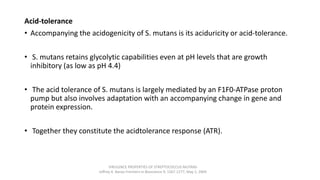 Acid-tolerance
• Accompanying the acidogenicity of S. mutans is its aciduricity or acid-tolerance.
• S. mutans retains glycolytic capabilities even at pH levels that are growth
inhibitory (as low as pH 4.4)
• The acid tolerance of S. mutans is largely mediated by an F1F0-ATPase proton
pump but also involves adaptation with an accompanying change in gene and
protein expression.
• Together they constitute the acidtolerance response (ATR).
VIRULENCE PROPERTIES OF STREPTOCOCCUS MUTANS
Jeffrey A. Banas Frontiers in Bioscience 9, 1267-1277, May 1, 2004
 