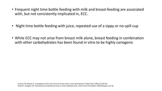 • Frequent night time bottle feeding with milk and breast-feeding are associated
with, but not consistently implicated in, ECC.
• Night time bottle feeding with juice, repeated use of a sippy or no-spill cup
• While ECC may not arise from breast milk alone, breast feeding in combination
with other carbohydrates has been found in vitro to be highly cariogenic
Erickson PR, Mazhari E. Investigation of the role of human breast milk in caries development. Pediatr Dent 1999;21(2):86-90.
Reisine S, Douglass JM. Psychosocial and behavioral issues in early childhood caries. Comm Dent Oral Epidem 1998;26(suppl 1):32-44.
 