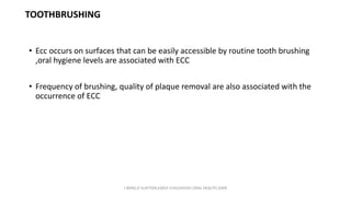 TOOTHBRUSHING
• Ecc occurs on surfaces that can be easily accessible by routine tooth brushing
,oral hygiene levels are associated with ECC
• Frequency of brushing, quality of plaque removal are also associated with the
occurrence of ECC
J BERG,R SLAYTON,EARLY CHILDHOOD ORAL HEALTH,2009
 