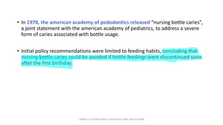 • In 1978, the american academy of pedodontics released “nursing bottle caries”,
a joint statement with the american academy of pediatrics, to address a severe
form of caries associated with bottle usage.
• Initial policy recommendations were limited to feeding habits, concluding that
nursing bottle caries could be avoided if bottle feedings were discontinued soon
after the first birthday.
J BERG,R SLAYTON,EARLY CHILDHOOD ORAL HEALTH,2009
 