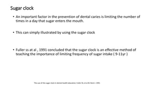 Sugar clock
• An important factor in the prevention of dental caries is limiting the number of
times in a day that sugar enters the mouth.
• This can simply illustrated by using the sugar clock
• Fuller ss at al , 1991 concluded that the sugar clock is an effective method of
teaching the importance of limiting frequency of sugar intake ( 9-11yr )
The use of the sugar clock in dental health education, Fuller SS, et al Br Dent J. 1991
 