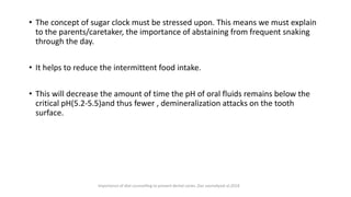 • The concept of sugar clock must be stressed upon. This means we must explain
to the parents/caretaker, the importance of abstaining from frequent snaking
through the day.
• It helps to reduce the intermittent food intake.
• This will decrease the amount of time the pH of oral fluids remains below the
critical pH(5.2-5.5)and thus fewer , demineralization attacks on the tooth
surface.
Importance of diet counselling to prevent dental caries ,Das saumalyaat al,2018
 