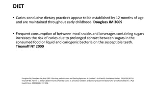 DIET
• Caries-conducive dietary practices appear to be established by 12 months of age
and are maintained throughout early childhood. Douglass JM 2009
• Frequent consumption of between-meal snacks and beverages containing sugars
increases the risk of caries due to prolonged contact between sugars in the
consumed food or liquid and cariogenic bacteria on the susceptible teeth.
Tinanoff NT 2000
Douglass AB, Douglass JM, Krol DM. Educating pediatricians and family physicians in children’s oral health. Academic Pediatr 2009;9(6):452-6.
Tinanoff NT, Palmer C. Dietary determinants of dental caries in preschool children and dietary recommendations for preschool children. J Pub
Health Dent 2000;60(3): 197-206.
 