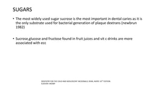 SUGARS
• The most widely used sugar sucrose is the most important in dental caries as it is
the only substrate used for bacterial generation of plaque dextrans (newbrun
1982)
• Sucrose,glucose and fructose found in fruit juices and vit c drinks are more
associated with ecc
DENTISTRY FOR THE CHILD AND ADOLOSCENT. MCDONALD, DEAN, AVERY. 10TH EDITION.
ELSEVIER .MOSBY
 