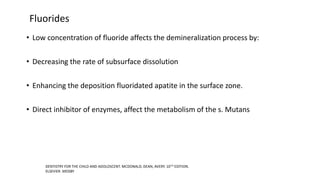 Fluorides
• Low concentration of fluoride affects the demineralization process by:
• Decreasing the rate of subsurface dissolution
• Enhancing the deposition fluoridated apatite in the surface zone.
• Direct inhibitor of enzymes, affect the metabolism of the s. Mutans
DENTISTRY FOR THE CHILD AND ADOLOSCENT. MCDONALD, DEAN, AVERY. 10TH EDITION.
ELSEVIER .MOSBY
 