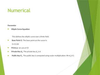 Numerical
Parameter
 Elliptic Curve Equation:
This defines the elliptic curve over a finite field.
 Base Point G: The base point on the curve is:
G=(3,10)
 Prime p: we use p=23
 Private Key dA: The private key dA​is 6
 Public Key PA​
: The public key is computed using scalar multiplication: PA=dA X G
 