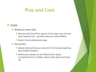 Pros and Cons
 Cons
 Relatively newer field
 Idea prevails that all the aspects of the topic may not have
been explored yet – possibly unknown vulnerabilities
 Doesn’t have widespread usage
 Not perfect
 Attacks still exist that can solve ECC (112 bit key length has
been publicly broken)
 Well known attacks are the Pollard’s Rho attack
(complexity O(√n) ), Pohlig’s attack, Baby Step,Giant Step
etc
 