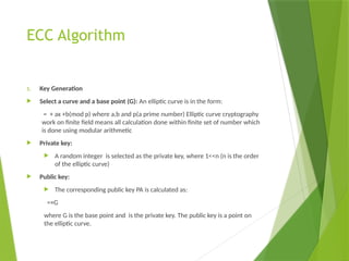 ECC Algorithm
1. Key Generation
 Select a curve and a base point (G): An elliptic curve is in the form:
= + ax +b(mod p) where a,b and p(a prime number) Elliptic curve cryptography
work on finite field means all calculation done within finite set of number which
is done using modular arithmetic
 Private key:
 A random integer is selected as the private key, where 1<<n (n is the order
of the elliptic curve)
 Public key:
 The corresponding public key PA​is calculated as:
=×G
where G is the base point and is the private key. The public key is a point on
the elliptic curve.
 