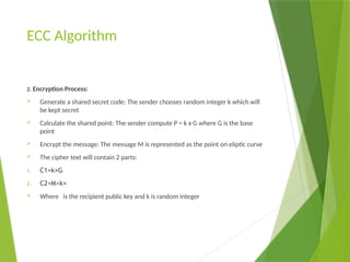 ECC Algorithm
2. Encryption Process:
 Generate a shared secret code: The sender chooses random integer k which will
be kept secret
 Calculate the shared point: The sender compute P = k x G where G is the base
point
 Encrypt the message: The message M is represented as the point on eliptic curve
 The cipher text will contain 2 parts:
1. C1​
=k×G
2. C2=M+k×
 Where is the recipient public key and k is random integer
 
