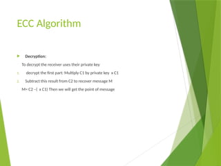 ECC Algorithm
 Decryption:
To decrypt the receiver uses their private key
1. decrypt the first part: Multiply C1 by private key x C1
2. Subtract this result from C2 to recover message M
M= C2 –( x C1) Then we will get the point of message
 