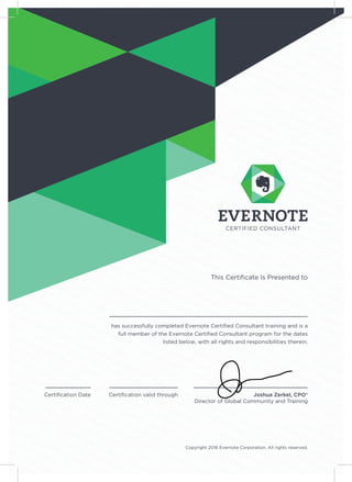 has successfully completed Evernote Certiﬁed Consultant training and is a
full member of the Evernote Certiﬁed Consultant program for the dates
listed below, with all rights and responsibilities therein.
Joshua Zerkel, CPO®
Director of Global Community and Training
Certiﬁcation Date Certiﬁcation valid through
This Certiﬁcate Is Presented to
Copyright 2016 Evernote Corporation. All rights reserved.
December 1, 2016 January 1, 2018
Subham Jyoti Mishra
 