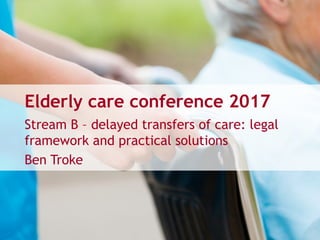 Elderly care conference 2017
Stream B – delayed transfers of care: legal
framework and practical solutions
Ben Troke
 