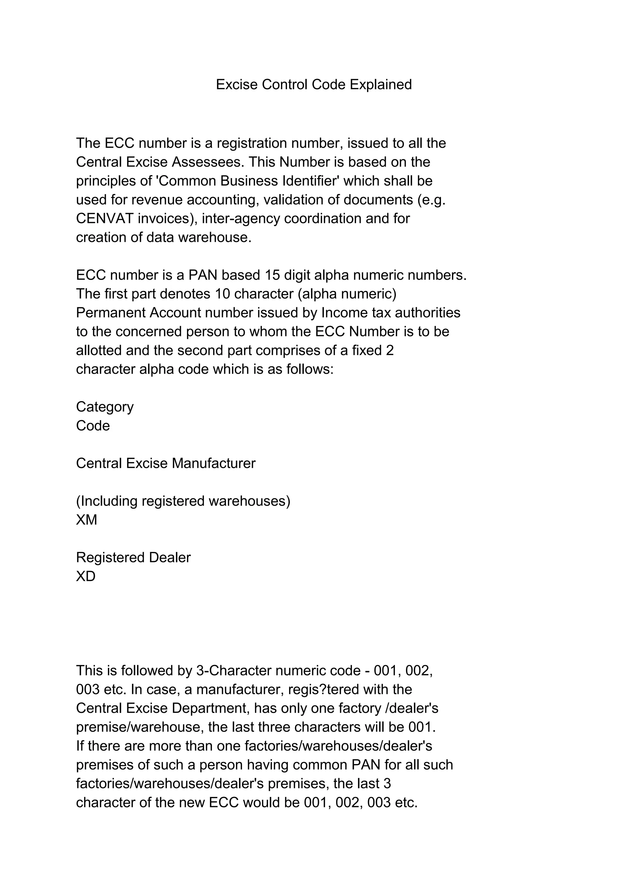 Excise Control Code Explained
The ECC number is a registration number, issued to all the
Central Excise Assessees. This Number is based on the
principles of 'Common Business Identifier' which shall be
used for revenue accounting, validation of documents (e.g.
CENVAT invoices), inter-agency coordination and for
creation of data warehouse.
ECC number is a PAN based 15 digit alpha numeric numbers.
The first part denotes 10 character (alpha numeric)
Permanent Account number issued by Income tax authorities
to the concerned person to whom the ECC Number is to be
allotted and the second part comprises of a fixed 2
character alpha code which is as follows:
Category
Code
Central Excise Manufacturer
(Including registered warehouses)
XM
Registered Dealer
XD
This is followed by 3-Character numeric code - 001, 002,
003 etc. In case, a manufacturer, regis?tered with the
Central Excise Department, has only one factory /dealer's
premise/warehouse, the last three characters will be 001.
If there are more than one factories/warehouses/dealer's
premises of such a person having common PAN for all such
factories/warehouses/dealer's premises, the last 3
character of the new ECC would be 001, 002, 003 etc.
 