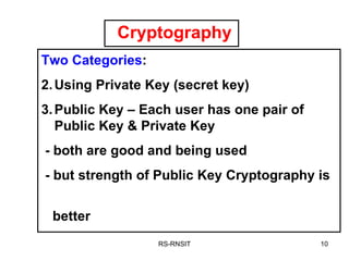 Cryptography RS-RNSIT Two Categories : Using Private Key (secret key) Public Key – Each user has one pair of Public Key & Private Key - both are good and being used - but strength of Public Key Cryptography is  better 