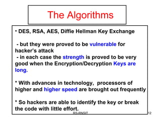 The Algorithms RS-RNSIT DES, RSA, AES, Diffie Hellman Key Exchange  - but they were proved to be  vulnerable  for hacker’s attack - in each case the  strength  is proved to be very good when the Encryption/Decryption  Keys are long. * With advances in technology,  processors of higher and  higher speed  are brought out frequently * So hackers are able to identify the key or break the code with little effort. 