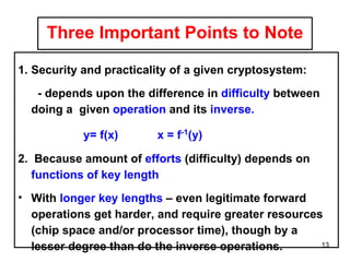 Three Important Points to Note Security and practicality of a given cryptosystem:  - depends upon the difference in  difficulty  between doing a  given  operation  and its  inverse. y= f(x)  x = f -1 (y) 2.  Because amount of  efforts  (difficulty) depends on  functions of key length With  longer key lengths  – even legitimate forward operations get harder, and require greater resources (chip space and/or processor time), though by a lesser degree than do the inverse operations.   