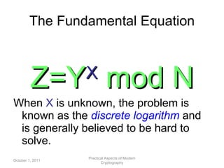 The Fundamental Equation Z=Y X   mod N When  X  is unknown, the problem is known as the  discrete logarithm   and is generally believed to be hard to solve. October 1, 2011 Practical Aspects of Modern Cryptography 