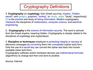 Cryptography Definitions 1 .  Cryptography  (or  cryptology ; from Greek κρυπτός,  kryptos ,  "hidden, secret "; and  γράφειν ,  graphein ,  "writing",  or  -λογία ,  -logia , "study", respectively) [1]  is the  practice  and study of  hiding information . Modern cryptography  intersects  the disciplines of  mathematics, computer science , and  electrical engineering .  2 .  Cryptography  is the  science of information security . The word is derived from the Greek  kryptos , meaning hidden. Cryptography is closely related to the disciplines of cryptology and cryptanalysis      3.  Discipline or techniques  employed in  protecting integrity or secrecy  of electronic messages by  converting  them into  unreadable  (cipher text) form. Only the use of a  secret key  can convert the cipher text back into human readable (clear text) form.  Cryptography software and/or hardware devices use  mathematical formulas  (algorithms) to change text from one form to another. Source: Internet 
