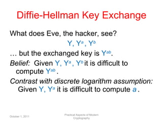 Diffie-Hellman Key Exchange What does Eve, the hacker, see? Y, Y a   , Y b …  but the exchanged key is  Y ab . Belief:  Given  Y, Y a   , Y b  it is difficult to compute  Y ab  . Contrast with discrete logarithm assumption:  Given  Y, Y a   it is difficult to compute  a   . October 1, 2011 Practical Aspects of Modern Cryptography 