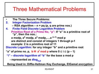 Three Mathematical Problems The Three Secure Problems: Integer Factorization Problem  –  RSA algorithm – n = pq (p, q are prime nos.) Finite Field Discrete Logarithm Problem Primitive Root of a Prime No, “p”:  If “a” is a primitive root of “p”, then the nos.: a modp, a 2  modp, a 3  modp,….a  (n-1)  mod p  are distinct and consist of integers 1 through p-1  example: 2 is a primitive root of 11 Discrete Logarithm:  for any integer “b” and a primitive root “ a” of prime no. p,  b     a i  mod p  where 0    i    (p – 1) “ i” – discrete logarithm of “b”  for the base a mod p - represented as  dlog a,p Being Used in:   Diffie-Hellman Key Exchange, ElGamal encryption RS-RNSIT 