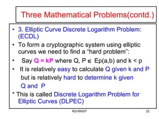 Three Mathematical Problems(contd.) 3. Elliptic Curve Discrete Logarithm Problem: (ECDL) To form a cryptographic system using elliptic curves we need to find a “hard problem”: Say  Q = kP  where Q, P     Ep(a,b) and k < p It is relatively  easy  to calculate  Q given k and P   but is relatively  hard  to  determine k   given  Q and  P * This is called  Discrete Logarithm Problem for Elliptic Curves (DLPEC) RS-RNSIT 