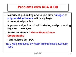 Problems with RSA & DH Majority of public-key crypto use either  integer  or  polynomial arithmetic  with very large numbers/polynomials Imposes a significant load in storing and processing keys and messages So the solution is  “ Go to Elliptic Curve Cryptography” - abbreviated as “ECC” *  ECC was introduced by Victor Miller and Neal Koblitz in 1985 . RS-RNSIT 
