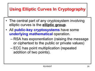 Using Elliptic Curves In Cryptography The central part of any cryptosystem involving elliptic curves is the  elliptic group . All  public-key cryptosystems  have some  underlying mathematical  operation. RSA has exponentiation (raising the message or ciphertext to the public or private values) ECC has point multiplication (repeated addition of two points). RS-RNSIT 