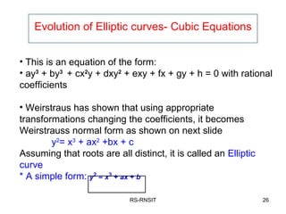 Evolution of Elliptic curves- Cubic Equations RS-RNSIT This is an equation of the form: ay 3  + by 3  + cx 2 y + dxy 2  + exy + fx + gy + h = 0 with rational coefficients Weirstraus has shown that using appropriate transformations changing the coefficients, it becomes Weirstrauss normal form as shown on next slide y 2 = x 3  + ax 2  +bx + c Assuming that roots are all distinct, it is called an  Elliptic curve * A simple form:  y 2  =  x 3  +  ax  +  b   