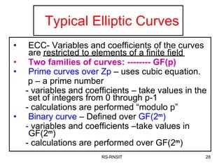 Typical Elliptic Curves ECC- Variables and coefficients of the curves are restricted to elements of a finite field Two families of curves: -------- GF(p) Prime curves   over Zp  – uses cubic equation. p – a prime number - variables and coefficients – take values in the set of integers from 0 through p-1 - calculations are performed “modulo p” Binary curve  – Defined over  GF(2 m ) -  variables and coefficients –take values in GF(2 m ) - calculations are performed over GF(2 m ) RS-RNSIT 