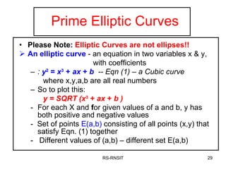 Prime Elliptic Curves Please Note:   Elliptic Curves are not ellipses!! An  elliptic curve  - an equation in two variables x & y,  with coefficients :  y 2  =  x 3  +  ax  +  b   -- Eqn (1) – a Cubic curve  where x,y,a,b are all real numbers So to plot this: y = SQRT (x 3  +  ax  +  b ) For each X and   f or given values of a and b, y has both positive and negative values -  Set of points  E(a,b)  consisting of all points (x,y) that satisfy Eqn. (1) together -  Different values of (a,b) – different set E(a,b) RS-RNSIT 