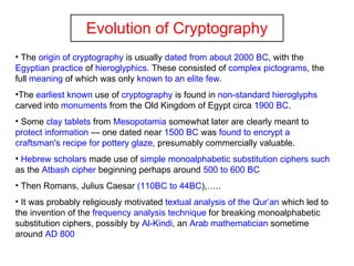Evolution of Cryptography The  origin of cryptography  is usually  dated from about 2000 BC , with the  Egyptian practice  of  hieroglyphics . These consisted of  complex pictograms , the full  meaning  of which was only  known to an elite few .  The  earliest known  use of  cryptography  is found in  non-standard hieroglyphs  carved into  monuments  from the Old Kingdom of Egypt circa  1900 BC .  Some  clay tablets  from  Mesopotamia  somewhat later are clearly meant to  protect information  — one dated near  1500 BC  was  found to encrypt a   craftsman's recipe for pottery glaze , presumably commercially valuable. Hebrew scholars  made use of  simple monoalphabetic   substitution ciphers such  as the  Atbash cipher  beginning perhaps around  500 to 600 BC Then Romans, Julius Caesar  (110BC to 44BC ),….. It was probably religiously motivated  textual analysis of the Qur’an  which led to the invention of the  frequency analysis technique  for breaking monoalphabetic substitution ciphers, possibly by  Al-Kindi , an  Arab mathematician  sometime around  AD 800   