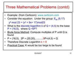 Three Mathematical Problems (contd)  Example: (from Certicom):  www.certicom.com Consider the equation:  Under the group:  E 23  (9,17 ) y 2  mod 23 = (x 3  + 9x+ 17)mod23 What is the  discrete logarithm k  of  Q = (4,5 ) to the base  P = (16,5),   where  Q =kP? Brute force Method : Compute multiples of P until Q is found P = (16,5),  2P = (20,20),……… 9 P=(4,5) = Q Therefore Discrete Logarithm  k = 9 Practical Case:  K would be too large to be found RS-RNSIT 