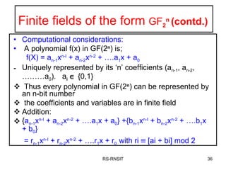 Finite fields of the form  GF 2 n  (contd.) Computational considerations: A polynomial f(x) in GF(2 n ) is;   f(X) = a n-1 x n-I  + a n-2 x n-2  + ….a 1 x + a 0 Uniquely represented by its ‘n’ coefficients (a n-1 , a n-2 , ………a 0 ).  a i     {0,1} Thus every polynomial in GF(2 n ) can be represented by an n-bit number the coefficients and variables are in finite field Addition:  { a n-1 x n-I  + a n-2 x n-2  + ….a 1 x + a 0 } +{b n-1 x n-I  + b n-2 x n-2  + ….b 1 x + b 0 }  = r n-1 x n-I  + r n-2 x n-2  + ….r 1 x + r 0  with ri    [ai + bi] mod 2 RS-RNSIT 